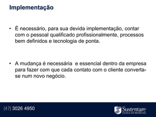 Implementação


  • É necessário, para sua devida implementação, contar
    com o pessoal qualificado profissionalmente, processos
    bem definidos e tecnologia de ponta.



  • A mudança é necessária e essencial dentro da empresa
    para fazer com que cada contato com o cliente converta-
    se num novo negócio.




(47) 3026 4950
 