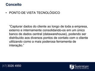 Conceito

  • PONTO DE VISTA TECNOLÓGICO



     “Capturar dados do cliente ao longo de toda a empresa,
     externo e internamente consolidando-os em um único
     banco de dados central (datawarehouse), podendo ser
     distribuído aos diversos pontos de contato com o cliente
     utilizando como a mais poderosa ferramenta de
     interação.”




(47) 3026 4950
 
