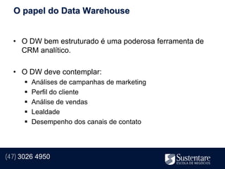 O papel do Data Warehouse


  • O DW bem estruturado é uma poderosa ferramenta de
    CRM analítico.

  • O DW deve contemplar:
         Análises de campanhas de marketing
         Perfil do cliente
         Análise de vendas
         Lealdade
         Desempenho dos canais de contato




(47) 3026 4950
 