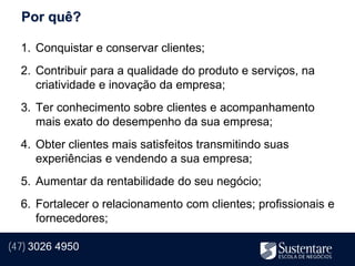 Por quê?

  1. Conquistar e conservar clientes;
  2. Contribuir para a qualidade do produto e serviços, na
     criatividade e inovação da empresa;
  3. Ter conhecimento sobre clientes e acompanhamento
     mais exato do desempenho da sua empresa;
  4. Obter clientes mais satisfeitos transmitindo suas
     experiências e vendendo a sua empresa;
  5. Aumentar da rentabilidade do seu negócio;
  6. Fortalecer o relacionamento com clientes; profissionais e
     fornecedores;

(47) 3026 4950
 