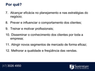 Por quê?

  7. Alcançar eficácia no planejamento e nas estratégias do
     negócio;
  8. Prever e influenciar o comportamento dos clientes;
  9. Treinar e motivar profissionais;
  10. Disseminar o conhecimento dos clientes por toda a
     empresa;
  11. Atingir novos segmentos de mercado de forma eficaz;
  12. Melhorar a qualidade e freqüência das vendas.



(47) 3026 4950
 