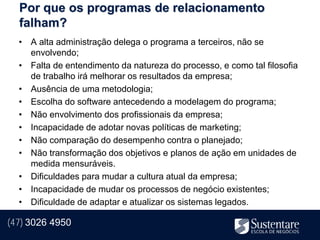 Por que os programas de relacionamento
  falham?
  • A alta administração delega o programa a terceiros, não se
    envolvendo;
  • Falta de entendimento da natureza do processo, e como tal filosofia
    de trabalho irá melhorar os resultados da empresa;
  • Ausência de uma metodologia;
  • Escolha do software antecedendo a modelagem do programa;
  • Não envolvimento dos profissionais da empresa;
  • Incapacidade de adotar novas políticas de marketing;
  • Não comparação do desempenho contra o planejado;
  • Não transformação dos objetivos e planos de ação em unidades de
    medida mensuráveis.
  • Dificuldades para mudar a cultura atual da empresa;
  • Incapacidade de mudar os processos de negócio existentes;
  • Dificuldade de adaptar e atualizar os sistemas legados.

(47) 3026 4950
 