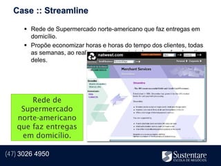 Case :: Streamline

       Rede de Supermercado norte-americano que faz entregas em
        domicílio.
       Propõe economizar horas e horas do tempo dos clientes, todas
        as semanas, ao realizar praticamente todas as tarefas de rotina
        deles.




       Rede de
    Supermercado
   norte-americano
   que faz entregas
    em domicílio.

(47) 3026 4950
 