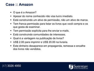 Case :: Amazon

         O que é a Amazon?
         Apesar do nome conhecido não visa lucro imediato.
         Está construindo um ativo de permissão, não um ativo de marca.
         Tem franca permissão para listar os livros que você compra e os
          que gosta de examinar.
         Tem permissão explícita para lhe enviar e-mails.
         Está construindo comunidades de interesses.
         Qual é a vantagem na publicação de livros?
         US$ 2.00 para imprimir e US$ 20.00 na livraria.
         Este dinheiro desaparece em propaganda, remessa e encalhe
          dos livros não vendidos.




(47) 3026 4950
 