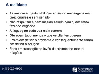 A realidade

  • As empresas gastam bilhões enviando mensagens mal
    direcionadas e sem sentido
  • Não respeitam e nem mesmo sabem com quem estão
    fazendo negócios
  • A linguagem cada vez mais comum
  • Oferecem tudo, menos o que os clientes querem
  • Erram em definir o problema e conseqüentemente erram
    em definir a solução
  • Foco em transação ao invés de promover e manter
    relações



(47) 3026 4950
 