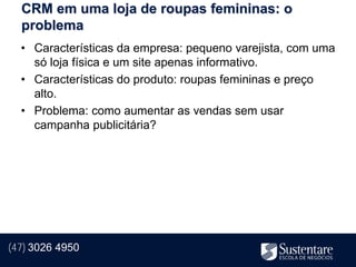 CRM em uma loja de roupas femininas: o
  problema
  • Características da empresa: pequeno varejista, com uma
    só loja física e um site apenas informativo.
  • Características do produto: roupas femininas e preço
    alto.
  • Problema: como aumentar as vendas sem usar
    campanha publicitária?




(47) 3026 4950
 