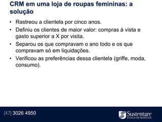 CRM em uma loja de roupas femininas: a
  solução
  • Rastreou a clientela por cinco anos.
  • Definiu os clientes de maior valor: compras à vista e
    gasto superior a X por visita.
  • Separou os que compravam o ano todo e os que
    compravam só em liquidações.
  • Verificou as preferências dessa clientela (griffe, moda,
    consumo).




(47) 3026 4950
 