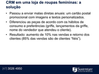 CRM em uma loja de roupas femininas: a
  solução
  • Passou a enviar malas diretas anuais: um cartão postal
    promocional com imagens e textos personalizados.
  • Diferenciou as peças de acordo com os hábitos de
    consumo e preferências (griffe, lançamentos da griffe,
    nome do vendedor que atendeu o cliente).
  • Resultado: aumento de 10% nas vendas e retorno dos
    clientes (85% das vendas são de clientes “fiéis”).




(47) 3026 4950
 