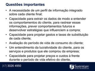 Questões importantes
  • A necessidade de um perfil de informação integrado
    sobre cada cliente final;
  • Capacidade para extrair os dados de modo a entender
    os comportamentos do cliente, para rastrear essas
    informações, prever comportamentos futuros e
    desenvolver estratégias que influenciem a compra;
  • Capacidade para projetar gastos e taxas de substituição
    de cada cliente;
  • Avaliação do período de vida de consumo do cliente;
  • Um entendimento da lucratividade do cliente, para os
    serviços e produtos que ele comprou da empresa;
  • Capacidade para projetar preços e custos à frente
    durante o período de vida efetivo do cliente.
(47) 3026 4950
 