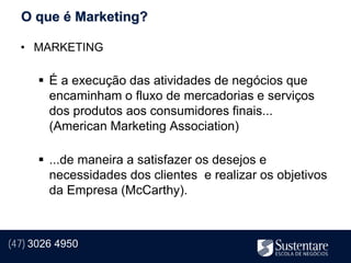 O que é Marketing?

  • MARKETING

       É a execução das atividades de negócios que
        encaminham o fluxo de mercadorias e serviços
        dos produtos aos consumidores finais...
        (American Marketing Association)

       ...de maneira a satisfazer os desejos e
        necessidades dos clientes e realizar os objetivos
        da Empresa (McCarthy).



(47) 3026 4950
 