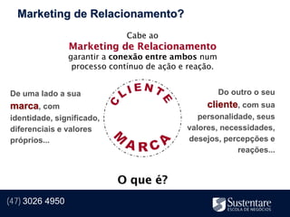 Marketing de Relacionamento?
                               Cabe ao
                 Marketing de Relacionamento
                 garantir a conexão entre ambos num
                  processo contínuo de ação e reação.


De uma lado a sua                                       Do outro o seu
marca, com                                        cliente, com sua
identidade, significado,                        personalidade, seus
diferenciais e valores                       valores, necessidades,
próprios...                                  desejos, percepções e
                                                          reações...


                            O que é?
(47) 3026 4950
 