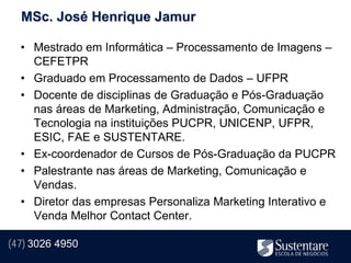 MSc. José Henrique Jamur

  • Mestrado em Informática – Processamento de Imagens –
    CEFETPR
  • Graduado em Processamento de Dados – UFPR
  • Docente de disciplinas de Graduação e Pós-Graduação
    nas áreas de Marketing, Administração, Comunicação e
    Tecnologia na instituições PUCPR, UNICENP, UFPR,
    ESIC, FAE e SUSTENTARE.
  • Ex-coordenador de Cursos de Pós-Graduação da PUCPR
  • Palestrante nas áreas de Marketing, Comunicação e
    Vendas.
  • Diretor das empresas Personaliza Marketing Interativo e
    Venda Melhor Contact Center.

(47) 3026 4950
 