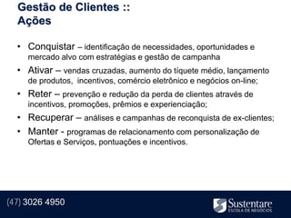 Gestão de Clientes ::
  Ações

  • Conquistar – identificação de necessidades, oportunidades e
     mercado alvo com estratégias e gestão de campanha
  • Ativar – vendas cruzadas, aumento do tíquete médio, lançamento
     de produtos, incentivos, comércio eletrônico e negócios on-line;
  • Reter – prevenção e redução da perda de clientes através de
     incentivos, promoções, prêmios e experienciação;
  • Recuperar – análises e campanhas de reconquista de ex-clientes;
  • Manter - programas de relacionamento com personalização de
     Ofertas e Serviços, pontuações e incentivos.




(47) 3026 4950
 
