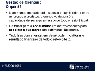 Gestão de Clientes ::
  O que é?
  • Num mundo marcado pelo excesso de similaridade entre
    empresas e produtos, a grande vantagem é a
    capacidade de ser algo a mais onde todo o resto é igual.
  • De trazer para o consumidor um motivo concreto para
    escolher a sua marca em detrimento das outras.
  • Tudo isso com a vantagem de se poder monitorar o
    resultado financeiro de todo o esforço feito.




(47) 3026 4950
 