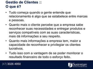 Gestão de Clientes ::
  O que é?
  • Tudo começa quando a gente entende que
    relacionamento é algo que se estabelece entre marcas
    e pessoas.
  • Quanto mais o cliente percebe que a empresa sabe
    reconhecer suas necessidades e entregar produtos e
    serviços compatíveis com as suas características,
    mais dá informações a seu respeito.
  • Quanto mais informações a empresa tem, maior a
    capacidade de reconhecer e privilegiar os clientes
    lucrativos.
  • Tudo isso com a vantagem de se poder monitorar o
    resultado financeiro de todo o esforço feito.

(47) 3026 4950
 