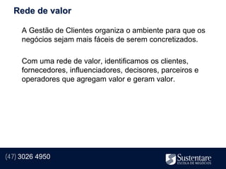 Rede de valor

     A Gestão de Clientes organiza o ambiente para que os
     negócios sejam mais fáceis de serem concretizados.

     Com uma rede de valor, identificamos os clientes,
     fornecedores, influenciadores, decisores, parceiros e
     operadores que agregam valor e geram valor.




(47) 3026 4950
 