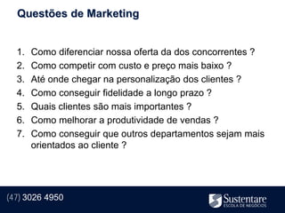 Questões de Marketing


  1.   Como diferenciar nossa oferta da dos concorrentes ?
  2.   Como competir com custo e preço mais baixo ?
  3.   Até onde chegar na personalização dos clientes ?
  4.   Como conseguir fidelidade a longo prazo ?
  5.   Quais clientes são mais importantes ?
  6.   Como melhorar a produtividade de vendas ?
  7.   Como conseguir que outros departamentos sejam mais
       orientados ao cliente ?




(47) 3026 4950
 