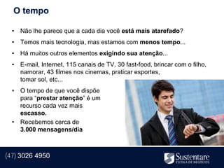 O tempo

  • Não lhe parece que a cada dia você está mais atarefado?
  • Temos mais tecnologia, mas estamos com menos tempo...
  • Há muitos outros elementos exigindo sua atenção...
  • E-mail, Internet, 115 canais de TV, 30 fast-food, brincar com o filho,
    namorar, 43 filmes nos cinemas, praticar esportes,
    tomar sol, etc...
  • O tempo de que você dispõe
    para “prestar atenção” é um
    recurso cada vez mais
    escasso.
  • Recebemos cerca de
    3.000 mensagens/dia



(47) 3026 4950
 