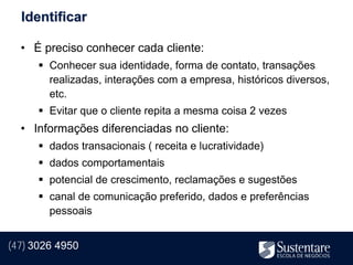 Identificar

  • É preciso conhecer cada cliente:
       Conhecer sua identidade, forma de contato, transações
        realizadas, interações com a empresa, históricos diversos,
        etc.
       Evitar que o cliente repita a mesma coisa 2 vezes
  • Informações diferenciadas no cliente:
       dados transacionais ( receita e lucratividade)
       dados comportamentais
       potencial de crescimento, reclamações e sugestões
       canal de comunicação preferido, dados e preferências
        pessoais


(47) 3026 4950
 