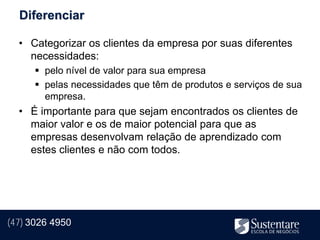 Diferenciar

  • Categorizar os clientes da empresa por suas diferentes
    necessidades:
       pelo nível de valor para sua empresa
       pelas necessidades que têm de produtos e serviços de sua
        empresa.
  • É importante para que sejam encontrados os clientes de
    maior valor e os de maior potencial para que as
    empresas desenvolvam relação de aprendizado com
    estes clientes e não com todos.




(47) 3026 4950
 