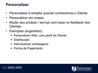 Personalizar

  • Personalizar é simples quando conhecemos o Cliente
  • Personalizar em massa
  • Mudar seu produto / serviço com base no feedback dos
    Clientes
  • Exemplos (sugestões):
         Personalizar Web, com perfil do Cliente
         Distribuição
         Individualizar embalagens
         Forma de Pagamento




(47) 3026 4950
 