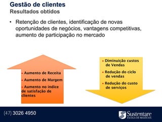 Gestão de clientes
  Resultados obtidos
  • Retenção de clientes, identificação de novas
    oportunidades de negócios, vantagens competitivas,
    aumento de participação no mercado



                                       Diminuição custos
                                       de Vendas

        Aumento de Receita            Redução do ciclo
                                       de vendas
        Aumento de Margem
                                       Redução do custo
        Aumento no índice             de serviços
       de satisfação de
       clientes



(47) 3026 4950
 