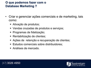 O que podemos fazer com o
  Database Marketing ?


  • Criar e gerenciar ações comerciais e de marketing, tais
    como:
         Ativação de produtos;
         Vendas cruzadas de produtos e serviços;
         Programas de fidelização;
         Rentabilização de clientes;
         Ações de retenção e recuperação de clientes;
         Estudos comerciais sobre distribuidores;
         Análises de mercado.




(47) 3026 4950
 