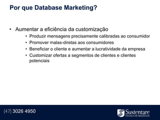 Por que Database Marketing?


  • Aumentar a eficiência da customização
         •   Produzir mensagens precisamente calibradas ao consumidor
         •   Promover malas-diretas aos consumidores
         •   Beneficiar o cliente e aumentar a lucratividade da empresa
         •   Customizar ofertas a segmentos de clientes e clientes
             potenciais




(47) 3026 4950
 