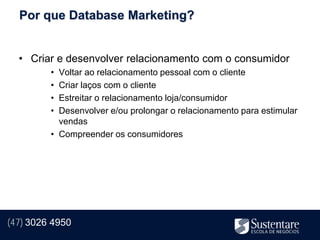 Por que Database Marketing?


  • Criar e desenvolver relacionamento com o consumidor
         • Voltar ao relacionamento pessoal com o cliente
         • Criar laços com o cliente
         • Estreitar o relacionamento loja/consumidor
         • Desenvolver e/ou prolongar o relacionamento para estimular
           vendas
         • Compreender os consumidores




(47) 3026 4950
 