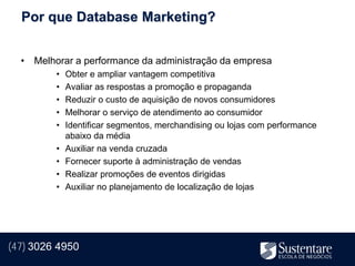 Por que Database Marketing?


  • Melhorar a performance da administração da empresa
         •   Obter e ampliar vantagem competitiva
         •   Avaliar as respostas a promoção e propaganda
         •   Reduzir o custo de aquisição de novos consumidores
         •   Melhorar o serviço de atendimento ao consumidor
         •   Identificar segmentos, merchandising ou lojas com performance
             abaixo da média
         •   Auxiliar na venda cruzada
         •   Fornecer suporte à administração de vendas
         •   Realizar promoções de eventos dirigidas
         •   Auxiliar no planejamento de localização de lojas




(47) 3026 4950
 