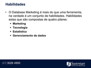 Habilidades

  • O Database Marketing é mais do que uma ferramenta,
    na verdade é um conjunto de habilidades. Habilidades
    estas que são compostas de quatro pilares:
         Marketing
         Tecnologia
         Estatística
         Gerenciamento de dados




(47) 3026 4950
 