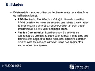Utilidades

       Existem dois métodos utilizados freqüentemente para identificar
        os melhores clientes:
         • RFV (Recência, Freqüência e Valor): Utilizando a análise
           RFV é possível construir um modelo que reflete o valor atual
           do cliente para a empresa, sendo possível também traçar
           uma previsão do seu valor em longo prazo.
         • Análise Comparativa: Sua finalidade é a criação de
           segmentos de clientes na base da empresa. Tendo uma vez
           definido este segmento, tenta-se buscar em listas externas
           clientes com as mesmas características dos segmentos
           encontrados na empresa.




(47) 3026 4950
 