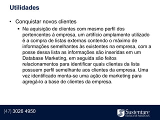 Utilidades

  • Conquistar novos clientes
       Na aquisição de clientes com mesmo perfil dos
        pertencentes à empresa, um artifício amplamente utilizado
        é a compra de listas externas contendo o máximo de
        informações semelhantes às existentes na empresa, com a
        posse dessa lista as informações são inseridas em um
        Database Marketing, em seguida são feitos
        relacionamentos para identificar quais clientes da lista
        possuem perfil semelhante aos clientes da empresa. Uma
        vez identificado monta-se uma ação de marketing para
        agregá-lo a base de clientes da empresa.




(47) 3026 4950
 