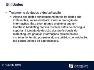 Utilidades

  • Tratamento de dados e deduplicação
       Alguns dos dados constantes no banco de dados são
        irrelevantes, impossibilitando assim a produção de
        informações. Este é um grande problema que um
        Database Marketing precisa resolver antes de conseguir
        suportar à tomada de decisão dos profissionais de
        marketing, em geral as informações existentes nos
        sistemas fonte não possuem alguns critérios de validação,
        tão pouco um tipo de padronização.




(47) 3026 4950
 