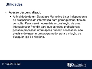Utilidades

  • Acesso descentralizado
       A finalidade de um Database Marketing é ser independente
        de profissionais de informática para gerar qualquer tipo de
        consulta. Para isso é necessária a construção de uma
        interface user-friendly para que os todos profissionais
        possam processar informações quando necessário, não
        precisando esperar um programador para a criação de
        qualquer tipo de relatório.




(47) 3026 4950
 