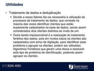 Utilidades

  • Tratamento de dados e deduplicação
       Devido a esses fatores faz-se necessária à utilização de
        processos de tratamento de dados, que consiste na
        maioria das vezes identificar clientes que estão
        duplamente cadastrados na base de dados, sendo assim
        considerados dois clientes distintos ao invés de um.
       Outra tarefa imprescindível é a realização do tratamento
        fonético dos dados, pois em muitos casos os clientes são
        cadastrados com erros de digitação, para identificar esse
        problema e agrupar os clientes, podem ser utilizados
        Algoritmos Fonéticos que geram uma chave e resolvem
        este tipo de problema de identificação, podendo assim
        agrupar os clientes.


(47) 3026 4950
 