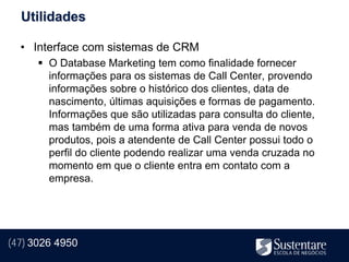 Utilidades

  • Interface com sistemas de CRM
       O Database Marketing tem como finalidade fornecer
        informações para os sistemas de Call Center, provendo
        informações sobre o histórico dos clientes, data de
        nascimento, últimas aquisições e formas de pagamento.
        Informações que são utilizadas para consulta do cliente,
        mas também de uma forma ativa para venda de novos
        produtos, pois a atendente de Call Center possui todo o
        perfil do cliente podendo realizar uma venda cruzada no
        momento em que o cliente entra em contato com a
        empresa.




(47) 3026 4950
 