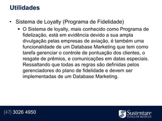 Utilidades

  • Sistema de Loyalty (Programa de Fidelidade)
       O Sistema de loyalty, mais conhecido como Programa de
        fidelização, está em evidência devido a sua ampla
        divulgação pelas empresas de aviação, é também uma
        funcionalidade de um Database Marketing que tem como
        tarefa gerenciar o controle de pontuação dos clientes, o
        resgate de prêmios, e comunicações em datas especiais.
        Ressaltando que todas as regras são definidas pelos
        gerenciadores do plano de fidelidade e devem ser
        implementadas de um Database Marketing.




(47) 3026 4950
 