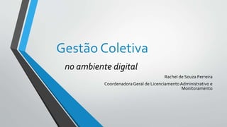 Gestão Coletiva
no ambiente digital
Rachel de Souza Ferreira
Coordenadora Geral de LicenciamentoAdministrativo e
Monitoramento
 