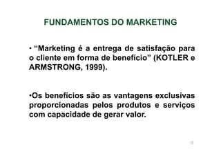 FUNDAMENTOS DO MARKETING
• “Marketing é a entrega de satisfação para
o cliente em forma de benefício” (KOTLER e
ARMSTRONG, 1999).

•Os benefícios são as vantagens exclusivas
proporcionadas pelos produtos e serviços
com capacidade de gerar valor.

11

 