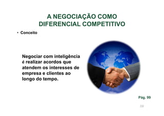 A NEGOCIAÇÃO COMO
DIFERENCIAL COMPETITIVO
• Conceito

Negociar com inteligência
é realizar acordos que
atendem os interesses de
empresa e clientes ao
longo do tempo.

Pág. 99
110

 