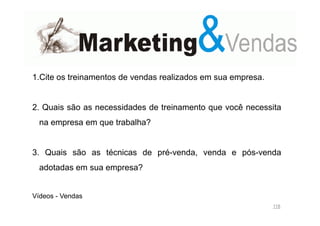 1.Cite os treinamentos de vendas realizados em sua empresa.

2. Quais são as necessidades de treinamento que você necessita
na empresa em que trabalha?

3. Quais são as técnicas de pré-venda, venda e pós-venda
adotadas em sua empresa?

Vídeos - Vendas
118

 