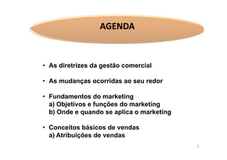 AGENDA

• As diretrizes da gestão comercial
• As mudanças ocorridas ao seu redor
• Fundamentos do marketing
a) Objetivos e funções do marketing
b) Onde e quando se aplica o marketing
• Conceitos básicos de vendas
a) Atribuições de vendas
3

 