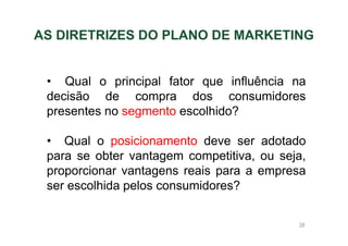 AS DIRETRIZES DO PLANO DE MARKETING

• Qual o principal fator que influência na
decisão de compra dos consumidores
presentes no segmento escolhido?
• Qual o posicionamento deve ser adotado
para se obter vantagem competitiva, ou seja,
proporcionar vantagens reais para a empresa
ser escolhida pelos consumidores?
34

 
