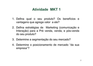 Atividade MKT 1
1. Defina qual o seu produto? Os benefícios e
vantagens que agrega valor a ele?
2. Defina estratégias de Marketing (comunicação e
Interação) para a Pré venda, venda, e pós-venda
do seu produto?
3. Determine a segmentação do seu mercado?
4. Determine o posicionamento de mercado “da sua
empresa”?

36

 