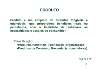 PRODUTO
Produto é um conjunto de atributos tangíveis e
intangíveis, que proporciona benefícios reais ou
percebidos, com a finalidade de satisfazer as
necessidades e desejos do consumidor.

Classificação:
•Produtos Industriais: Fabricação (organizações)
•Produtos de Consumo: Revenda (consumidores)

Pág. 72 a 73
43

 
