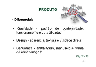 PRODUTO
• Diferencial:
• Qualidade - padrão de conformidade,
funcionamento e durabilidade;
• Design - aparência, textura e utilidade direta;
• Segurança - embalagem, manuseio e forma
de armazenagem.
Pág. 72 a 73
45

 