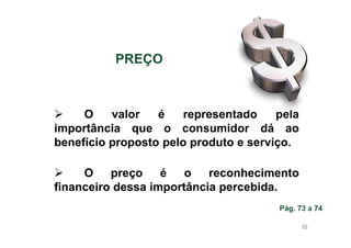 PREÇO

O
valor
é
representado
pela
importância que o consumidor dá ao
benefício proposto pelo produto e serviço.
O
preço
é
o
reconhecimento
financeiro dessa importância percebida.
Pág. 73 a 74
48

 