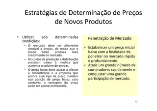 Estratégias de Determinação de Preços
de Novos Produtos
• Utilizar
sob
condições:

determinadas

– O mercado deve ser altamente
sensível a preços, de modo que o
preço
baixo
produza
mais
crescimento de mercado.
– Os custos de produção e distribuição
precisam baixar à medida que
aumenta o volume de vendas.
– O preço baixo deve ajudar a afastar
a concorrência e a empresa que
pratica esse tipo de preço mantém
sua posição de preço baixo, caso
contrário, a vantagem do preço
pode ser apenas temporária.

Penetração de Mercado
Estabelecer um preço inicial
baixo com a finalidade de
penetrar no mercado rápida
e profundamente.
Atrair um grande número de
compradores rapidamente e
conquistar uma grande
participação de mercado.

52

 