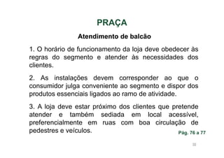 PRAÇA
Atendimento de balcão
1. O horário de funcionamento da loja deve obedecer às
regras do segmento e atender às necessidades dos
clientes.
2. As instalações devem corresponder ao que o
consumidor julga conveniente ao segmento e dispor dos
produtos essenciais ligados ao ramo de atividade.
3. A loja deve estar próximo dos clientes que pretende
atender e também sediada em local acessível,
preferencialmente em ruas com boa circulação de
pedestres e veículos.
Pág. 76 a 77
56

 